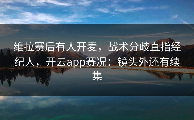 维拉赛后有人开麦，战术分歧直指经纪人，开云app赛况：镜头外还有续集