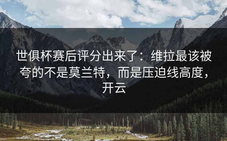 世俱杯赛后评分出来了：维拉最该被夸的不是莫兰特，而是压迫线高度，开云