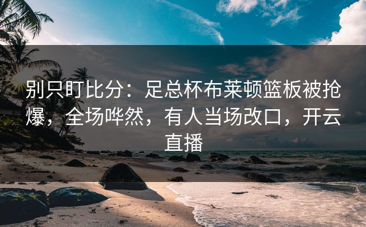 别只盯比分：足总杯布莱顿篮板被抢爆，全场哗然，有人当场改口，开云直播
